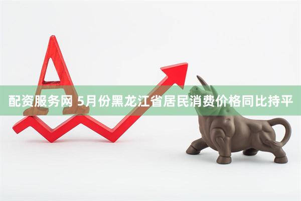 配资服务网 5月份黑龙江省居民消费价格同比持平