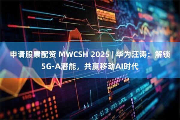 申请股票配资 MWCSH 2025 | 华为汪涛：解锁5G-A潜能，共赢移动AI时代