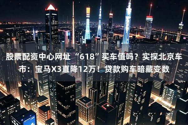 股票配资中心网址 “618”买车值吗？实探北京车市：宝马X3直降12万！贷款购车暗藏变数