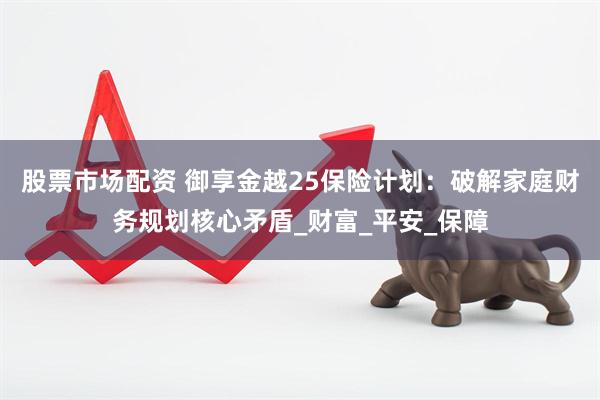 股票市场配资 御享金越25保险计划：破解家庭财务规划核心矛盾_财富_平安_保障