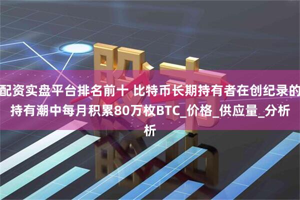 配资实盘平台排名前十 比特币长期持有者在创纪录的持有潮中每月积累80万枚BTC_价格_供应量_分析