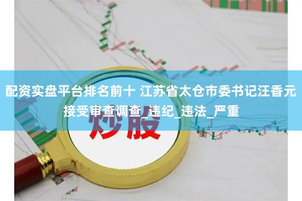 配资实盘平台排名前十 江苏省太仓市委书记汪香元接受审查调查_违纪_违法_严重