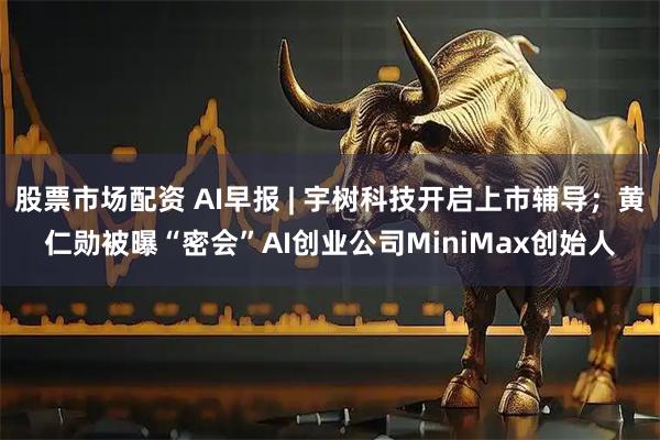 股票市场配资 AI早报 | 宇树科技开启上市辅导；黄仁勋被曝“密会”AI创业公司MiniMax创始人