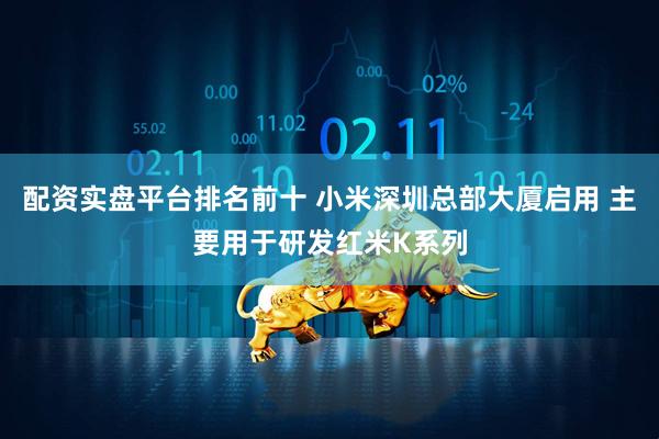 配资实盘平台排名前十 小米深圳总部大厦启用 主要用于研发红米K系列