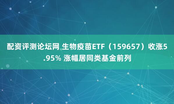 配资评测论坛网 生物疫苗ETF（159657）收涨5.95% 涨幅居同类基金前列