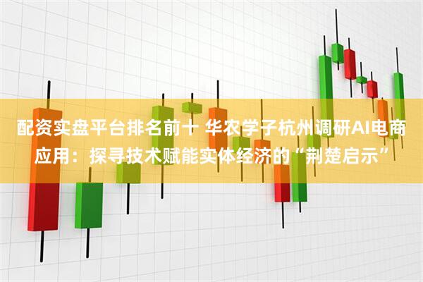 配资实盘平台排名前十 华农学子杭州调研AI电商应用：探寻技术赋能实体经济的“荆楚启示”
