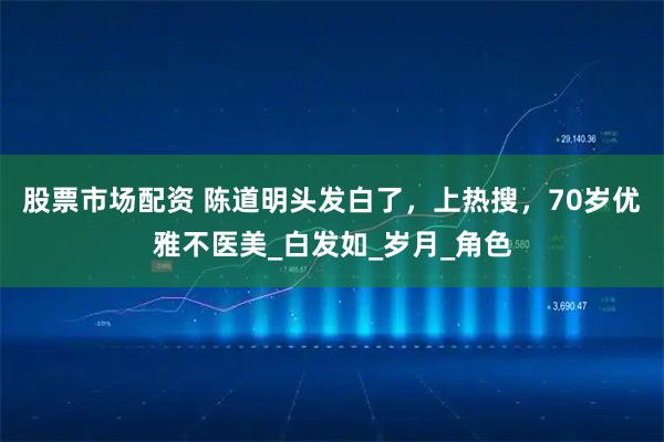 股票市场配资 陈道明头发白了，上热搜，70岁优雅不医美_白发如_岁月_角色