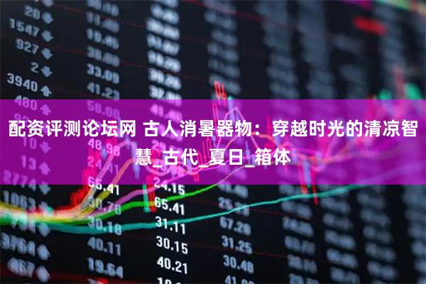 配资评测论坛网 古人消暑器物：穿越时光的清凉智慧_古代_夏日_箱体