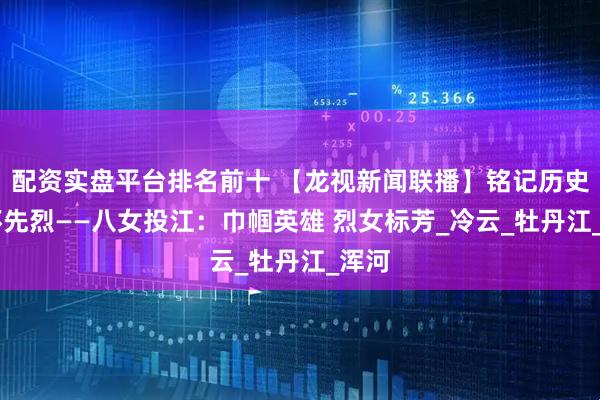 配资实盘平台排名前十 【龙视新闻联播】铭记历史 缅怀先烈——八女投江:巾帼英雄 烈女标芳_冷云_牡丹江_浑河