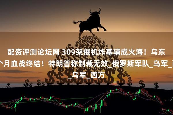 配资评测论坛网 309架俄机炸基辅成火海！乌东16个月血战终结！特朗普称制裁无效_俄罗斯军队_乌军_西方