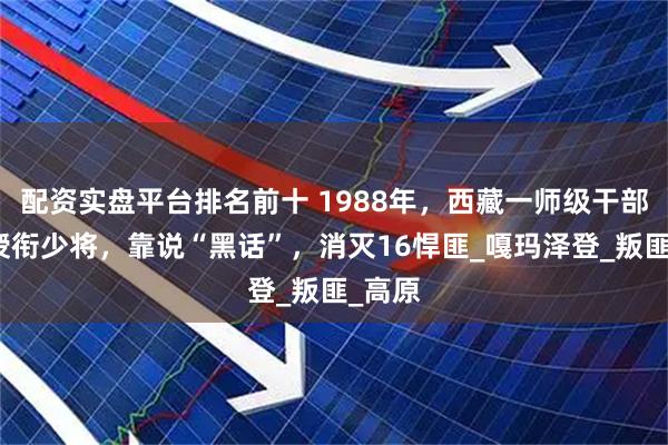配资实盘平台排名前十 1988年，西藏一师级干部破例授衔少将，靠说“黑话”，消灭16悍匪_嘎玛泽登_叛匪_高原