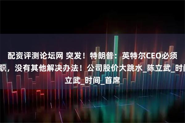 配资评测论坛网 突发！特朗普：英特尔CEO必须立即辞职，没有其他解决办法！公司股价大跳水_陈立武_时间_首席