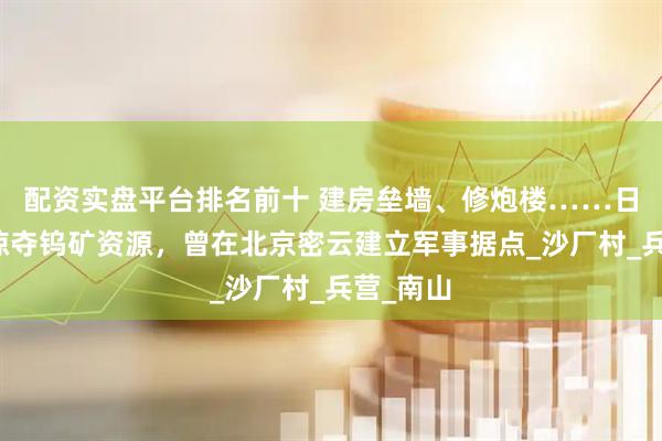 配资实盘平台排名前十 建房垒墙、修炮楼……日本人为掠夺钨矿资源，曾在北京密云建立军事据点_沙厂村_兵营_南山