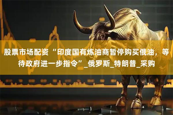 股票市场配资 “印度国有炼油商暂停购买俄油，等待政府进一步指令”_俄罗斯_特朗普_采购