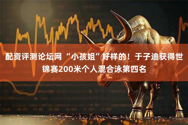 配资评测论坛网 “小孩姐”好样的！于子迪获得世锦赛200米个人混合泳第四名