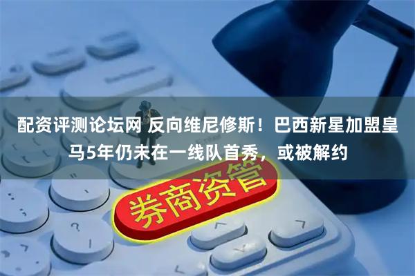 配资评测论坛网 反向维尼修斯！巴西新星加盟皇马5年仍未在一线队首秀，或被解约