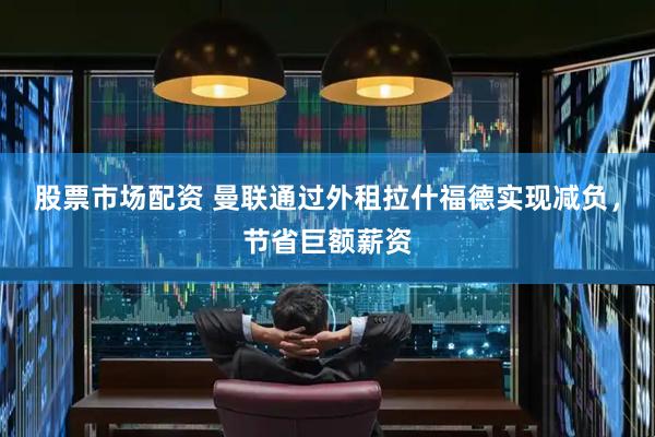 股票市场配资 曼联通过外租拉什福德实现减负，节省巨额薪资