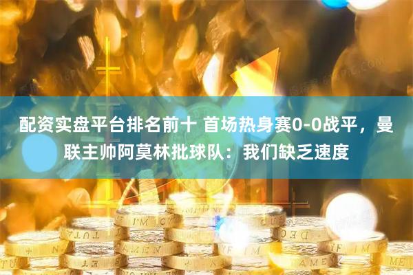 配资实盘平台排名前十 首场热身赛0-0战平，曼联主帅阿莫林批球队：我们缺乏速度