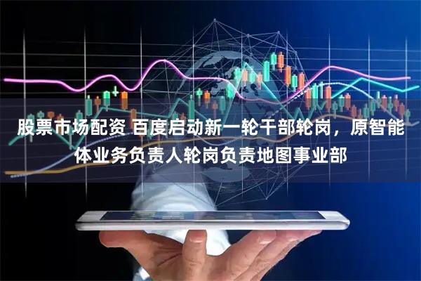 股票市场配资 百度启动新一轮干部轮岗，原智能体业务负责人轮岗负责地图事业部