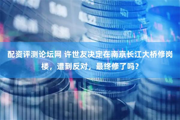 配资评测论坛网 许世友决定在南京长江大桥修岗楼，遭到反对，最终修了吗？