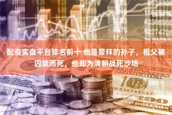 配资实盘平台排名前十 他是鳌拜的孙子，祖父被囚禁而死，他却为清朝战死沙场