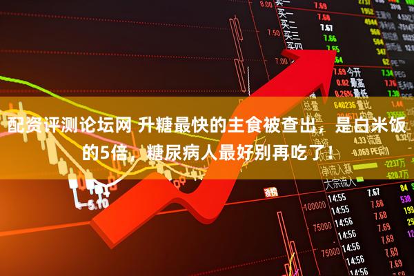 配资评测论坛网 升糖最快的主食被查出,是白米饭的5倍,糖尿病人最好别再吃了!