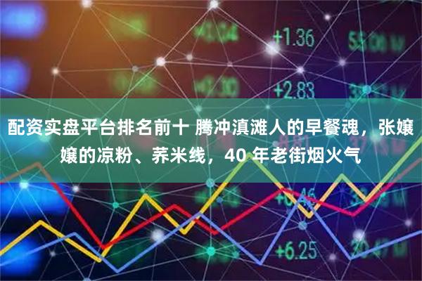 配资实盘平台排名前十 腾冲滇滩人的早餐魂,张嬢嬢的凉粉、荞米线,40 年老街烟火气