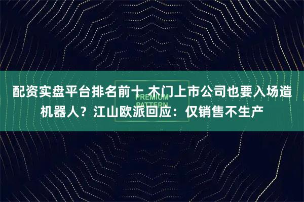 配资实盘平台排名前十 木门上市公司也要入场造机器人？江山欧派回应：仅销售不生产
