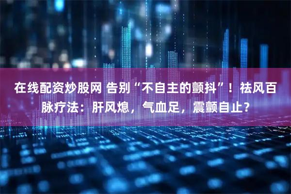 在线配资炒股网 告别“不自主的颤抖”！祛风百脉疗法：肝风熄，气血足，震颤自止？