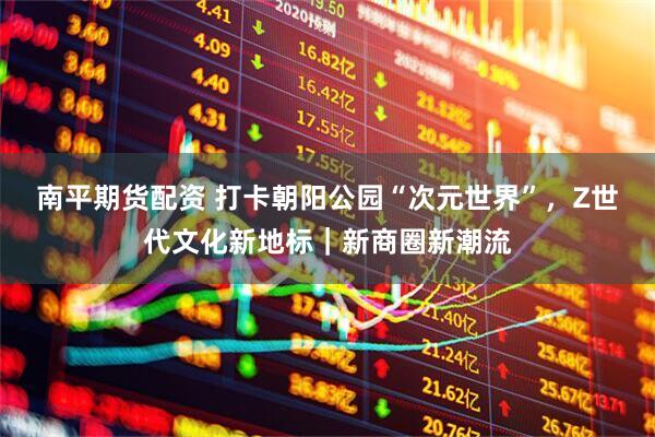 南平期货配资 打卡朝阳公园“次元世界”，Z世代文化新地标｜新商圈新潮流