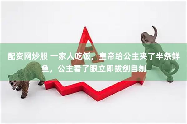 配资网炒股 一家人吃饭，皇帝给公主夹了半条鲜鱼，公主看了眼立即拔剑自刎