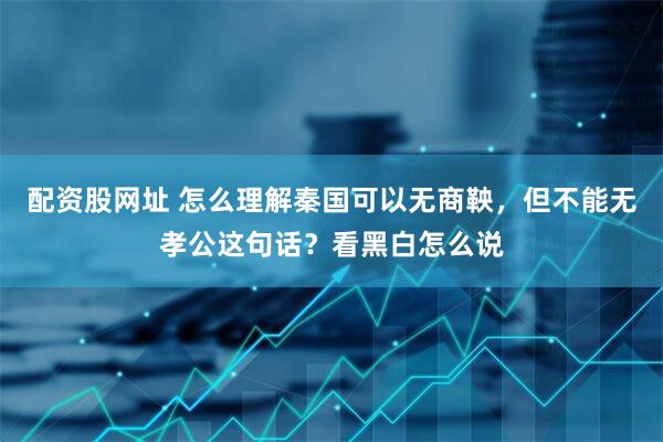配资股网址 怎么理解秦国可以无商鞅，但不能无孝公这句话？看黑白怎么说