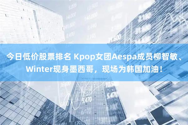 今日低价股票排名 Kpop女团Aespa成员柳智敏、Winter现身墨西哥,现场为韩国加油!