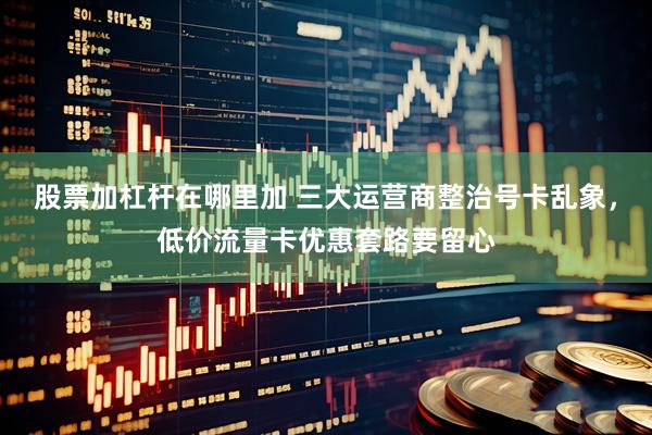 股票加杠杆在哪里加 三大运营商整治号卡乱象，低价流量卡优惠套路要留心