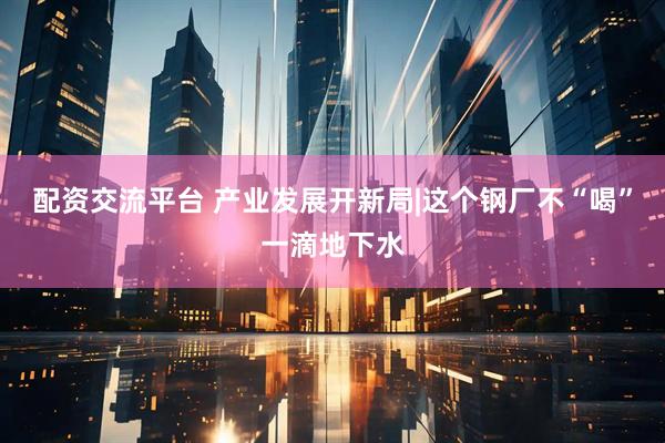 配资交流平台 产业发展开新局|这个钢厂不“喝”一滴地下水