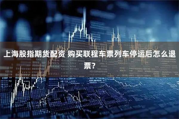 上海股指期货配资 购买联程车票列车停运后怎么退票？