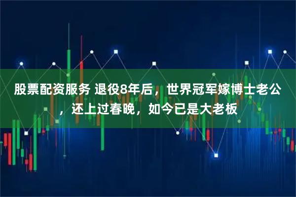 股票配资服务 退役8年后，世界冠军嫁博士老公，还上过春晚，如今已是大老板
