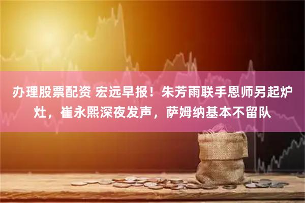 办理股票配资 宏远早报！朱芳雨联手恩师另起炉灶，崔永熙深夜发声，萨姆纳基本不留队