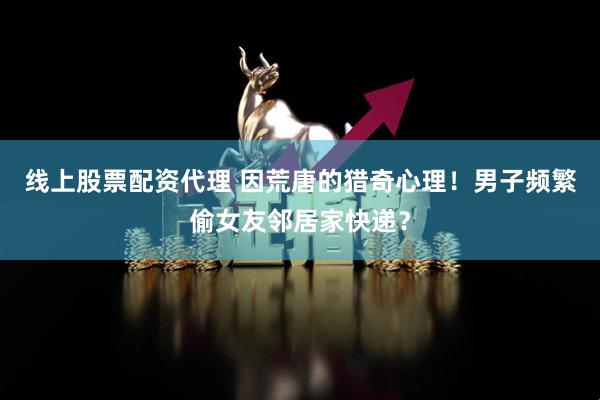 线上股票配资代理 因荒唐的猎奇心理！男子频繁偷女友邻居家快递？