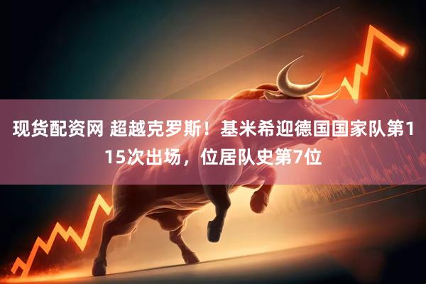 现货配资网 超越克罗斯！基米希迎德国国家队第115次出场，位居队史第7位