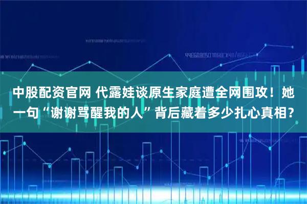 中股配资官网 代露娃谈原生家庭遭全网围攻！她一句“谢谢骂醒我的人”背后藏着多少扎心真相？
