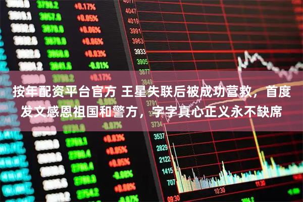 按年配资平台官方 王星失联后被成功营救，首度发文感恩祖国和警方，字字真心正义永不缺席